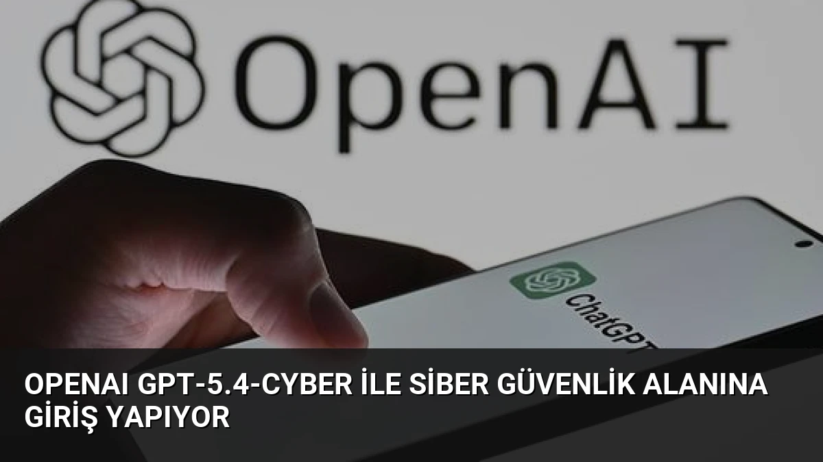 OpenAI GPT-5.4-Cyber ile Siber Güvenlik Alanına Giriş Yapıyor