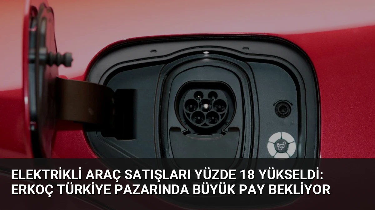 Elektrikli Araç Satışları Yüzde 18 Yükseldi: Erkoç Türkiye Pazarında Büyük Pay Bekliyor