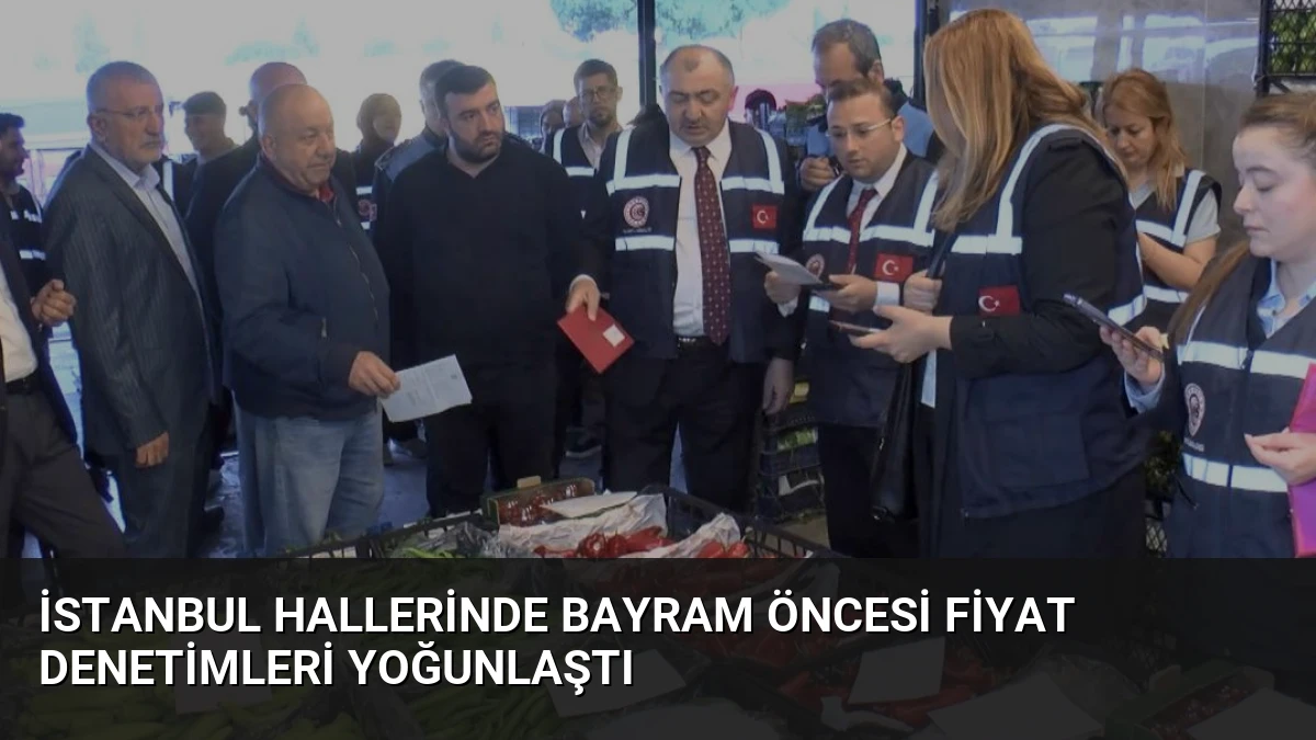 İstanbul Hallerinde Bayram Öncesi Fiyat Denetimleri Yoğunlaştı