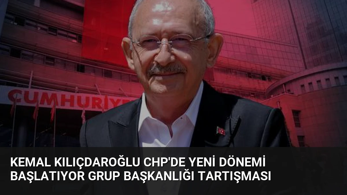 Kemal Kılıçdaroğlu CHP’de Yeni Dönemi Başlatıyor Grup Başkanlığı Tartışması