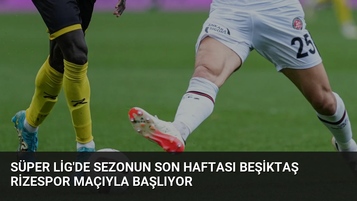 Süper Lig’de Sezonun Son Haftası Beşiktaş Rizespor Maçıyla Başlıyor
