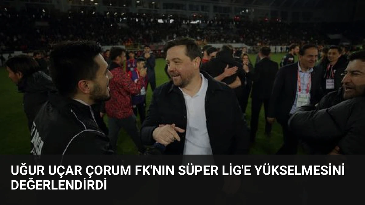 Uğur Uçar Çorum FK’nın Süper Lig’e Yükselmesini Değerlendirdi