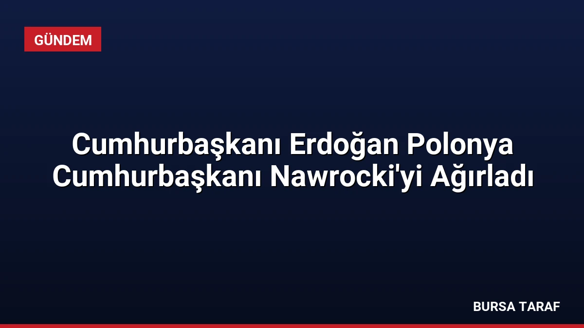 Cumhurbaşkanı Erdoğan Polonya Cumhurbaşkanı Nawrocki’yi Ağırladı