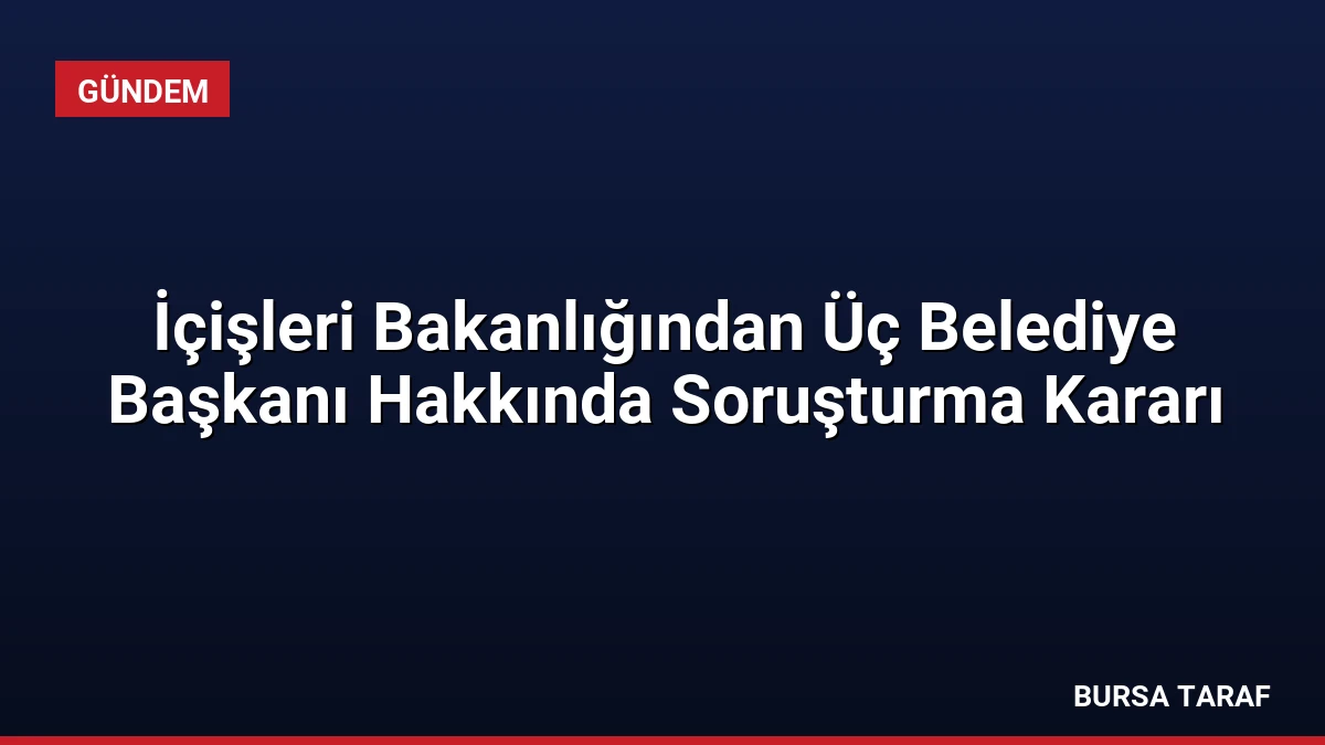 İçişleri Bakanlığından Üç Belediye Başkanı Hakkında Soruşturma Kararı