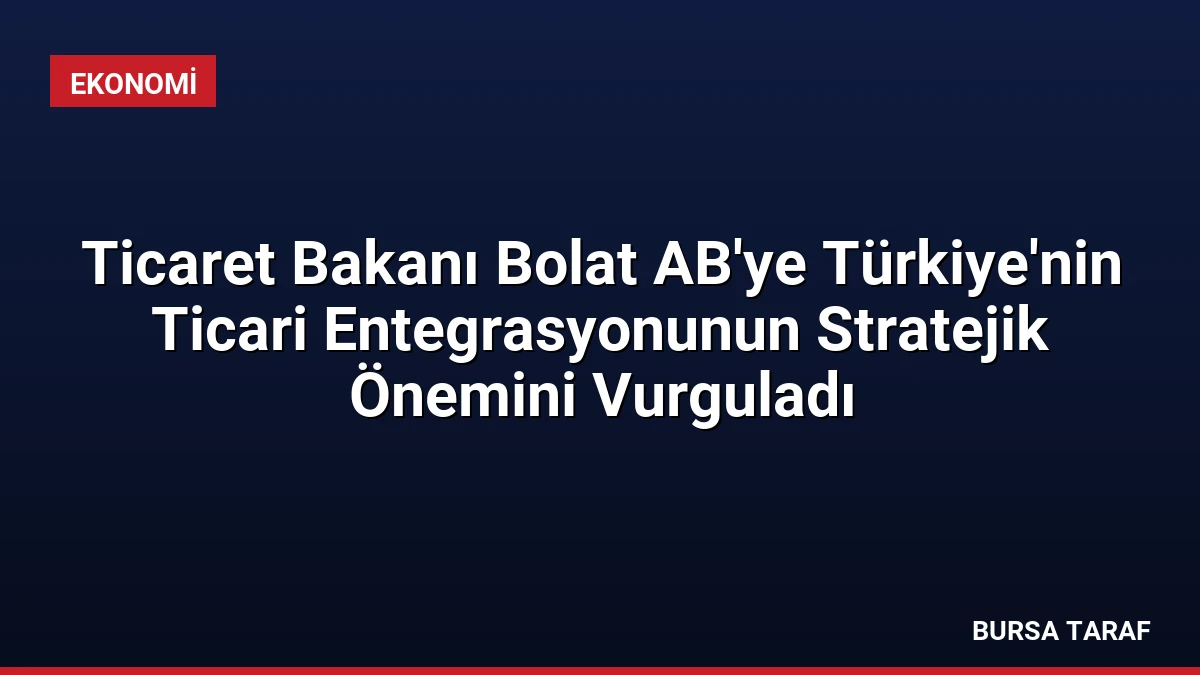 Ticaret Bakanı Bolat AB’ye Türkiye’nin Ticari Entegrasyonunun Stratejik Önemini Vurguladı