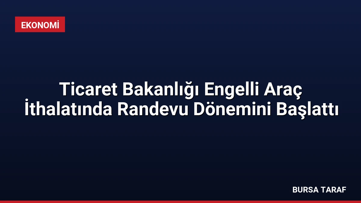 Ticaret Bakanlığı Engelli Araç İthalatında Randevu Dönemini Başlattı