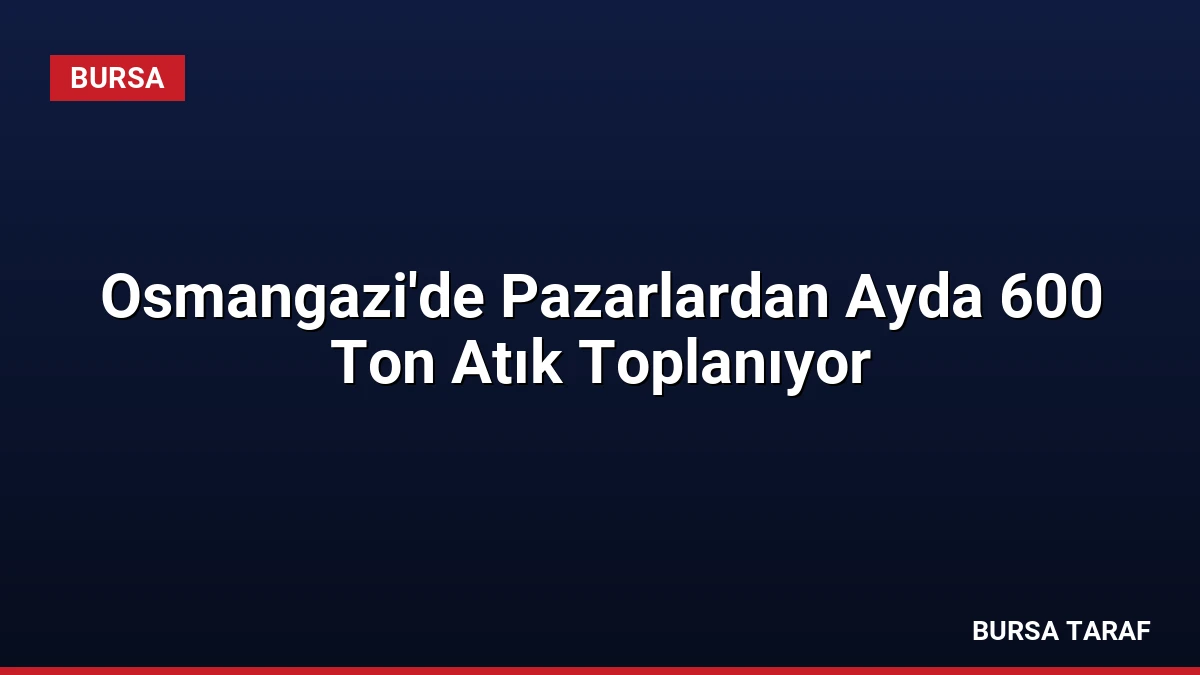 Osmangazi’de Pazarlardan Ayda 600 Ton Atık Toplanıyor