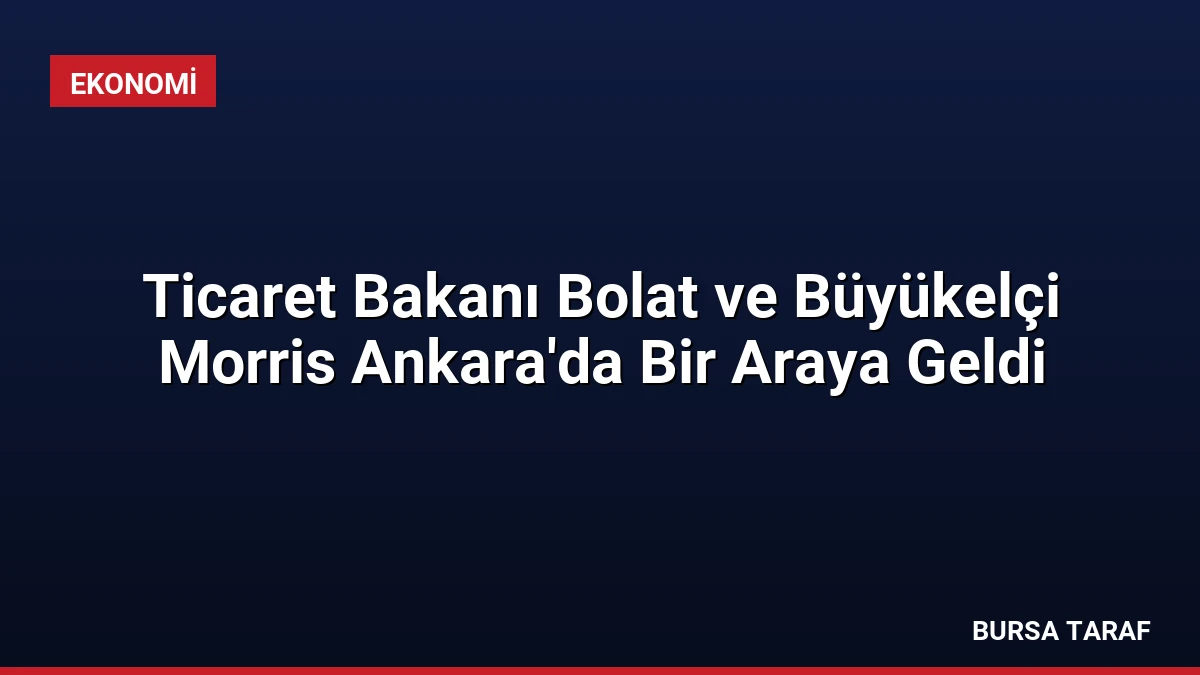 Ticaret Bakanı Bolat ve Büyükelçi Morris Ankara’da Bir Araya Geldi